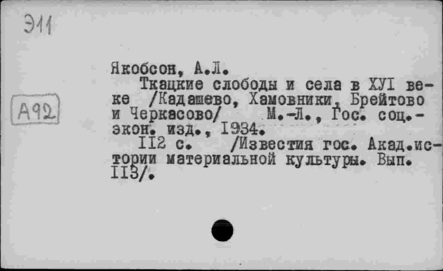 ﻿Якобсон, А.Л.
Ткацкие слободы и села в ХУІ веке /Кадашево, Хамовники, Брейтово и Черкасове/ М.-Л., гос. соц.-экон. изд., 1934.
112 с. /Известия гос. Акад.ис тории материальной культуры. Вып.